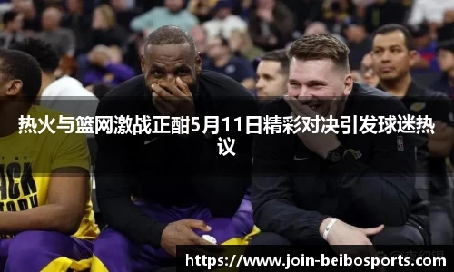 热火与篮网激战正酣5月11日精彩对决引发球迷热议